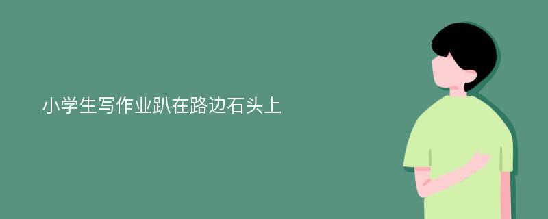 小学生写作业趴在路边石头上