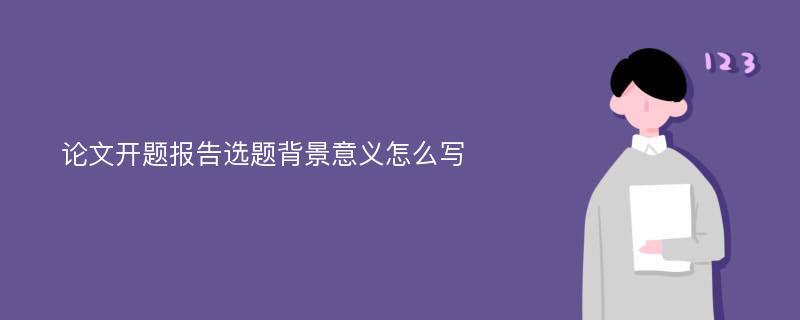 论文开题报告选题背景意义怎么写